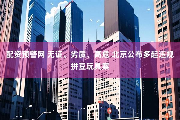 配资预警网 无证、劣质、高危 北京公布多起违规拼豆玩具案