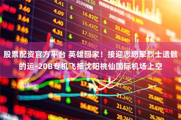 股票配资官方平台 英雄回家！接迎志愿军烈士遗骸的运-20B专机飞抵沈阳桃仙国际机场上空