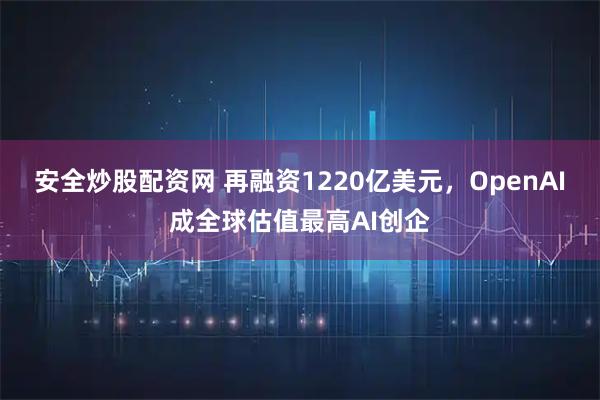 安全炒股配资网 再融资1220亿美元，OpenAI成全球估值最高AI创企